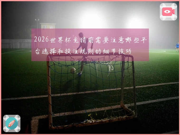 2026世界杯竞猜前需要注意哪些平台选择和投注规则的细节技巧