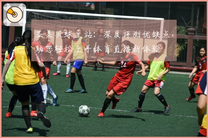 亚美买球主站：深度评测优缺点，助您轻松上手体育直播新体验