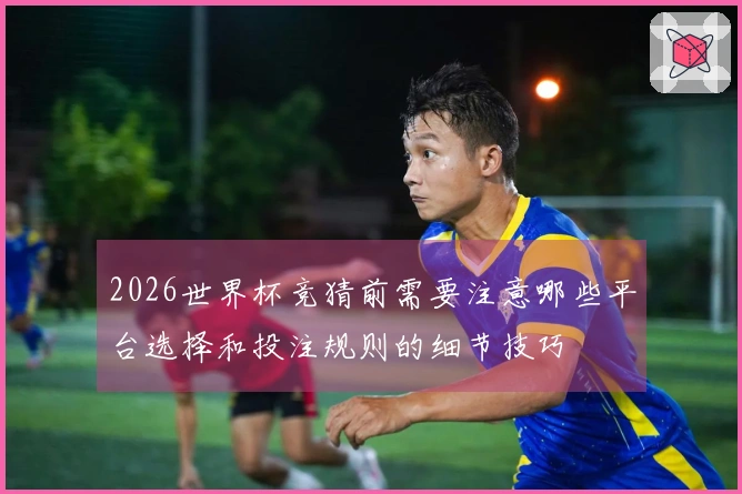 2026世界杯竞猜前需要注意哪些平台选择和投注规则的细节技巧