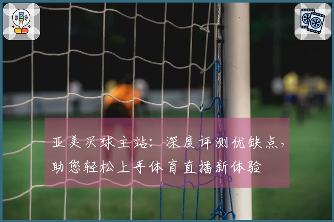 亚美买球主站：深度评测优缺点，助您轻松上手体育直播新体验