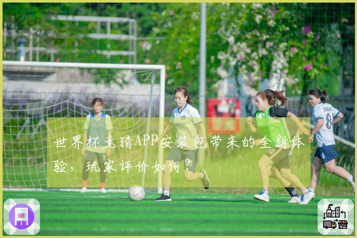 世界杯竞猜APP安装包带来的全新体验，玩家评价如何？